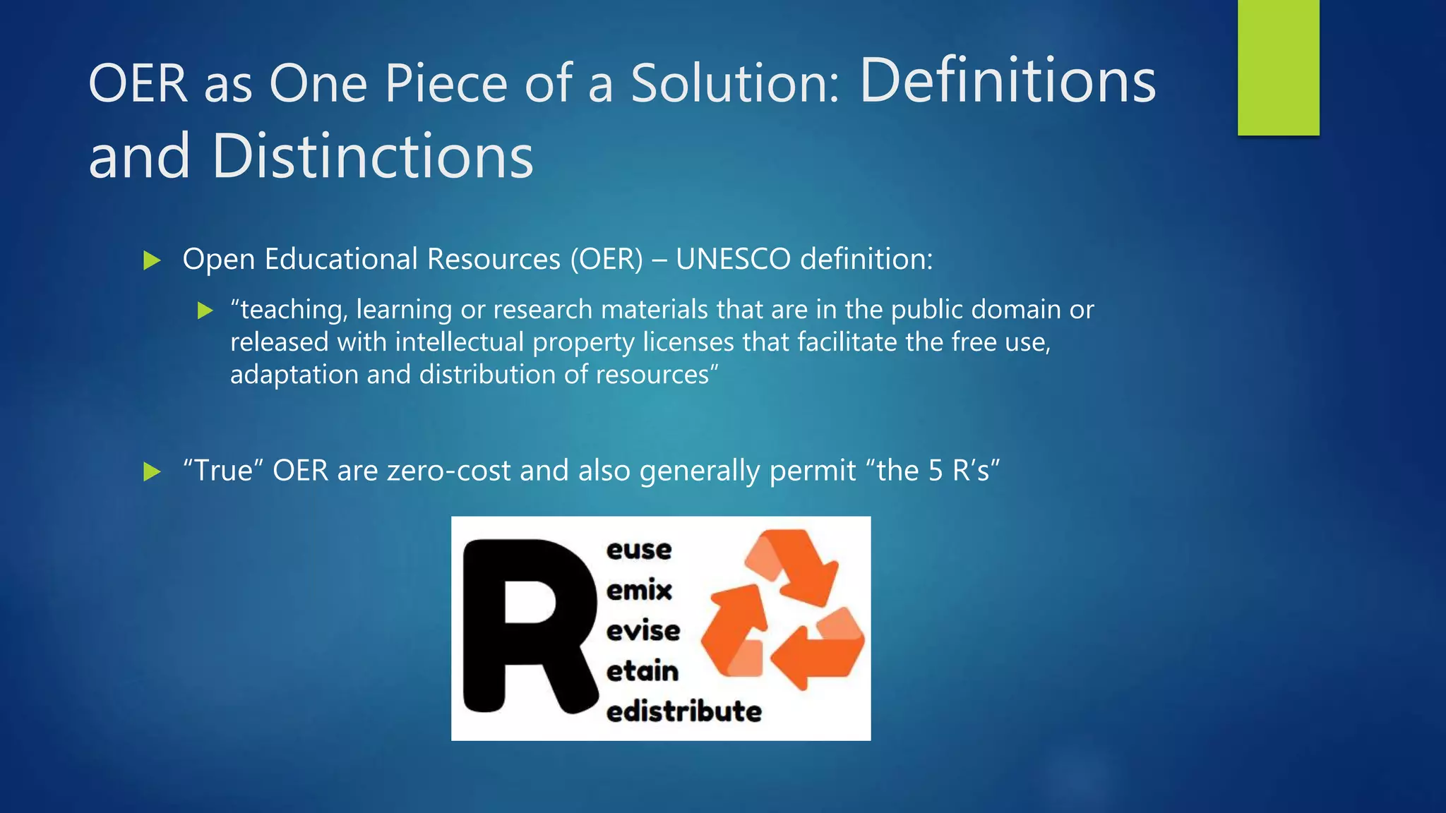 OER as One Piece of a Solution: Definitions
and Distinctions
 Open Educational Resources (OER) – UNESCO definition:
 “teaching, learning or research materials that are in the public domain or
released with intellectual property licenses that facilitate the free use,
adaptation and distribution of resources”
 “True” OER are zero-cost and also generally permit “the 5 R’s”
 