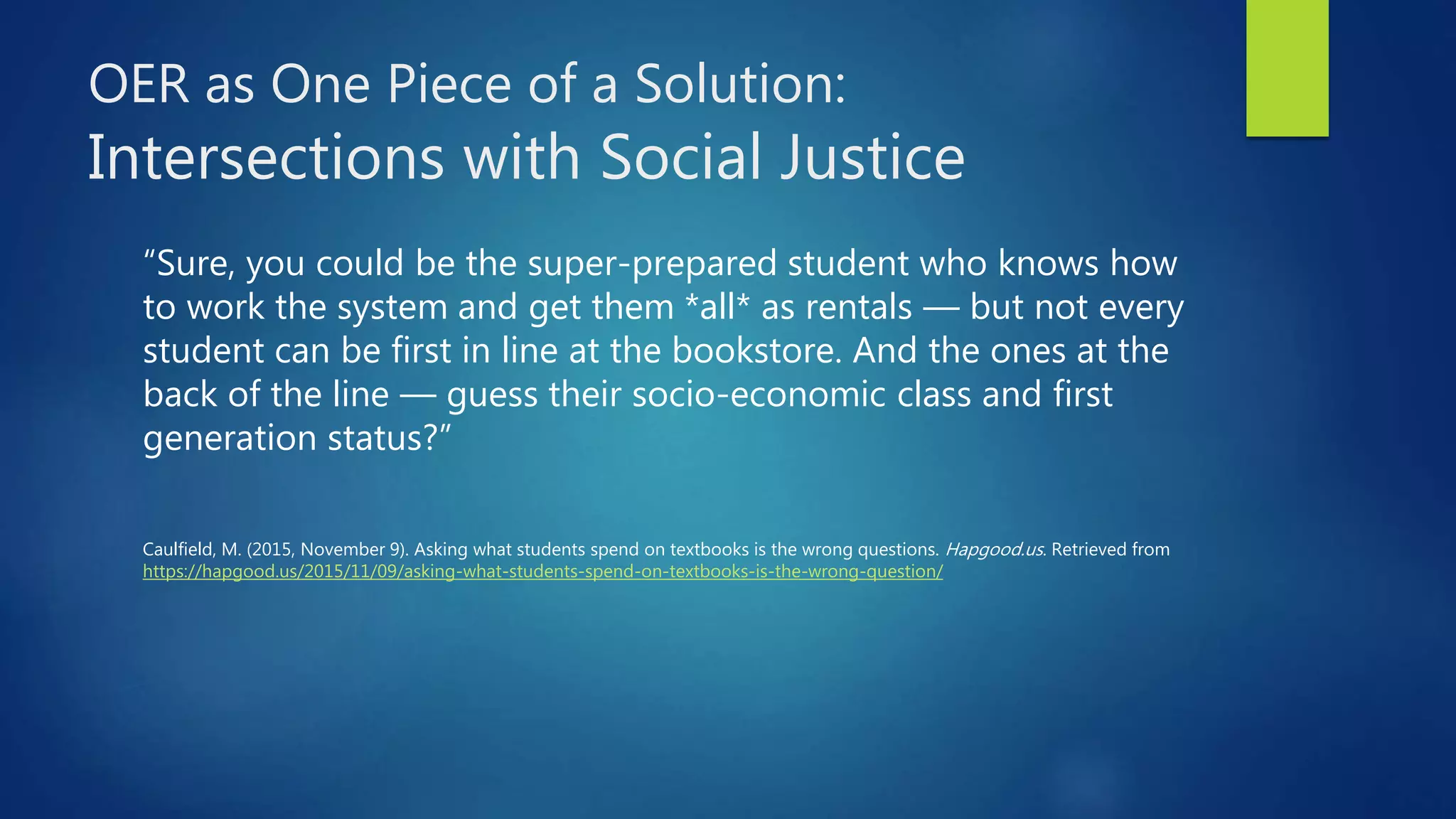 OER as One Piece of a Solution:
Intersections with Social Justice
“Sure, you could be the super-prepared student who knows how
to work the system and get them *all* as rentals — but not every
student can be first in line at the bookstore. And the ones at the
back of the line — guess their socio-economic class and first
generation status?”
Caulfield, M. (2015, November 9). Asking what students spend on textbooks is the wrong questions. Hapgood.us. Retrieved from
https://hapgood.us/2015/11/09/asking-what-students-spend-on-textbooks-is-the-wrong-question/
 