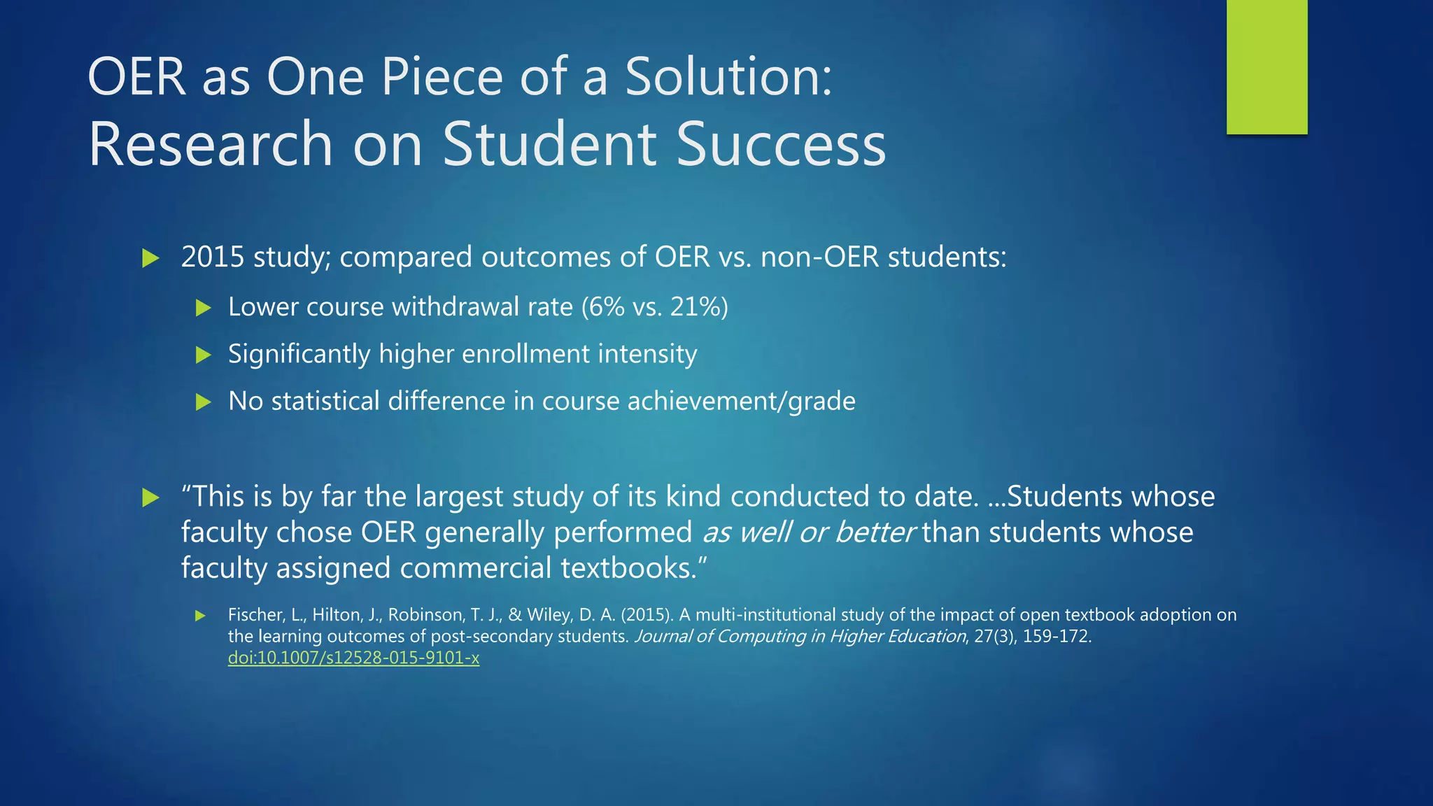 OER as One Piece of a Solution:
Research on Student Success
 2015 study; compared outcomes of OER vs. non-OER students:
 Lower course withdrawal rate (6% vs. 21%)
 Significantly higher enrollment intensity
 No statistical difference in course achievement/grade
 “This is by far the largest study of its kind conducted to date. ...Students whose
faculty chose OER generally performed as well or better than students whose
faculty assigned commercial textbooks.”
 Fischer, L., Hilton, J., Robinson, T. J., & Wiley, D. A. (2015). A multi-institutional study of the impact of open textbook adoption on
the learning outcomes of post-secondary students. Journal of Computing in Higher Education, 27(3), 159-172.
doi:10.1007/s12528-015-9101-x
 