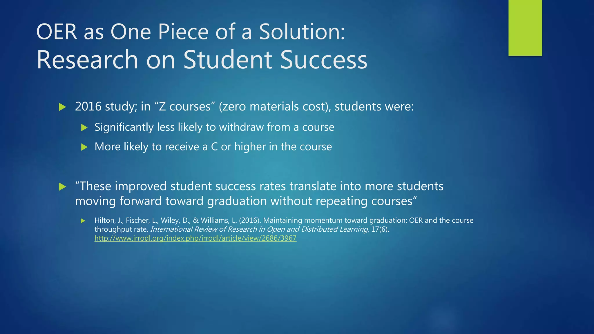 OER as One Piece of a Solution:
Research on Student Success
 2016 study; in “Z courses” (zero materials cost), students were:
 Significantly less likely to withdraw from a course
 More likely to receive a C or higher in the course
 “These improved student success rates translate into more students
moving forward toward graduation without repeating courses”
 Hilton, J., Fischer, L., Wiley, D., & Williams, L. (2016). Maintaining momentum toward graduation: OER and the course
throughput rate. International Review of Research in Open and Distributed Learning, 17(6).
http://www.irrodl.org/index.php/irrodl/article/view/2686/3967
 