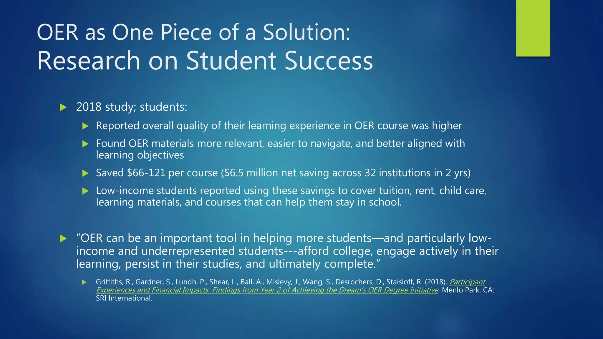 OER as One Piece of a Solution:
Research on Student Success
 2018 study; students:
 Reported overall quality of their learning experience in OER course was higher
 Found OER materials more relevant, easier to navigate, and better aligned with
learning objectives
 Saved $66-121 per course ($6.5 million net saving across 32 institutions in 2 yrs)
 Low-income students reported using these savings to cover tuition, rent, child care,
learning materials, and courses that can help them stay in school.
 “OER can be an important tool in helping more students—and particularly low-
income and underrepresented students---afford college, engage actively in their
learning, persist in their studies, and ultimately complete.”
 Griffiths, R., Gardner, S., Lundh, P., Shear, L., Ball, A., Mislevy, J., Wang, S., Desrochers, D., Staisloff, R. (2018). Participant
Experiences and Financial Impacts: Findings from Year 2 of Achieving the Dream’s OER Degree Initiative. Menlo Park, CA:
SRI International.
 