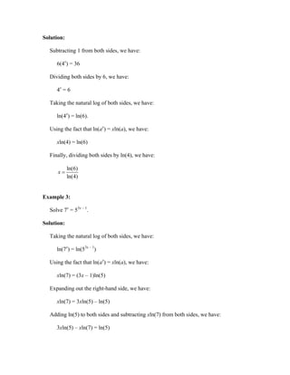 Solution:

  Subtracting 1 from both sides, we have:

     6(4x) = 36

  Dividing both sides by 6, we have:

     4x = 6

  Taking the natural log of both sides, we have:

     ln(4x) = ln(6).

  Using the fact that ln(ax) = xln(a), we have:

     xln(4) = ln(6)

  Finally, dividing both sides by ln(4), we have:

            ln(6)
      x
            ln(4)


Example 3:

  Solve 7x = 53x – 1.

Solution:

  Taking the natural log of both sides, we have:

     ln(7x) = ln(53x – 1)

  Using the fact that ln(ax) = xln(a), we have:

     xln(7) = (3x – 1)ln(5)

  Expanding out the right-hand side, we have:

     xln(7) = 3xln(5) – ln(5)

  Adding ln(5) to both sides and subtracting xln(7) from both sides, we have:

     3xln(5) – xln(7) = ln(5)
 