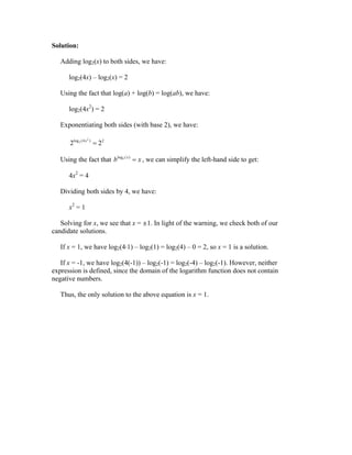 Solution:

   Adding log2(x) to both sides, we have:

      log2(4x) – log2(x) = 2

   Using the fact that log(a) + log(b) = log(ab), we have:

      log2(4x2) = 2

   Exponentiating both sides (with base 2), we have:

      2log 2 (4 x )  22
               2




   Using the fact that blogb ( x )  x , we can simplify the left-hand side to get:

      4x2 = 4

   Dividing both sides by 4, we have:

      x2 = 1

   Solving for x, we see that x = ≤1. In light of the warning, we check both of our
candidate solutions.

   If x = 1, we have log2(4ÿ1) – log2(1) = log2(4) – 0 = 2, so x = 1 is a solution.

   If x = -1, we have log2(4(-1)) – log2(-1) = log2(-4) – log2(-1). However, neither
expression is defined, since the domain of the logarithm function does not contain
negative numbers.

   Thus, the only solution to the above equation is x = 1.
 