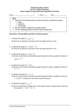Xinmin Secondary School
                              Sec 3E A Maths Worksheet
                Topic: Graphs of Exponential and Logarithmic Functions

Name:                                 (      )   Class:           Date:

     Note:
     1. Take note of the following when you sketch logarithmic & exponential graphs:
          shape
          asymptote
          intercept(s)
     2. Did you remember to label all your graphs clearly?
     3. Are your graphs big enough (at least 5 single-lined spaces)?

Instruction: Attempt all the questions on foolscap papers.

                                  x
1. (a) Sketch the graph of y = 2e 2 + 1 .
   (b) State the coordinates of the point where the graph meets the y-axis.


2. (a) Sketch the graph of y = ln (2x – 1)−1.
   (b) State the coordinates of the point where the graph meets the x-axis.


3. (a) Sketch the graph of y = ln (x + 3).
   (b) Insert on your sketch, the additional graph required to obtain a graphical solution of
                    1
                  1− x
         x+3 =e     2    .



4. (a) Sketch the graph of y = 2ln x.
   (b) Insert on your sketch, the additional graph required to obtain a graphical solution of
       x2 = e4 – x.


5. (a) Sketch the graph of y = 2 – e3x.
   (b) Insert on your sketch, the additional graph required to obtain a graphical solution of
       x = ln 3 5 − x . Explain how the solution may be obtained.

                                  x
6. (a) Sketch the graph of y = e1− 2 .
   (b) Insert an appropriate straight line on your graph to obtain an approximate solution to
       the equation x + ln (1 + x)2 = 2.




3E/AM/WS/Exp&LogGraphs
 