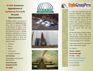 AT‐SINC Announces 
   Appointment of 
ExploGroup Peru as its                                             It  is  with  much  excitement  that  we 
                                                                   announce  DYNAMIC  AIR  SHELTERS 
      Peruvian                                                     presence  in  the  Peruvian  market. 
   Representa ve                                                   EXPLOGROUP PERU with AT‐SINC aim 
                                                                   to  be  the  premier  resource  for  the 
AT‐SINC  is  proud  to  announce  our 
                                                                   industry  with  engineered  structures 
associa on with ExploGroup  Peru, 
                                                                   used as a replacement or subs tu on 
Lima  ‐  Peru  to  represent  AT‐SINC                        up 
                                                      o set        for a hardened building at much less 
to  sell  Dynamic  Air  Shelters  in  the    30 min t
                                                         e         cost  per  square  foot  and  also 
                                                  dom
Peruvian market. AT‐SINC, based in 
                                                                   movable.  
San  Francisco  CA  USA,  is  a  leading 
distributor  worldwide  of  Dynamic                                We feel that having a quality product 
Air Shelters. We oﬀer these unique                                 that  can  be  custom  made,  fully 
air  beam  shelters  in  Dome  and                                 reliable, ﬂexible, movable and s ll be 
Quonset conﬁgura ons for the fol‐                                  obtained in less than four (4) weeks is 
lowing markets:                                                    a huge advantage for our customers.  

   Oil & Gas                                                     Please help me welcome  DAS and AT
                                                                   ‐SINC to the Peruvian market.  
   Mining 
   Military                                                      Best Regards,  

   Construc on                                                   Ricardo J. Reaño  
   Emergency Response                                            Country Manager  
KEY FEATURES:                                                      AT‐SINC  ‐ PERU
Wind, Weather, Earthquake &                                        Ricardo.Reano@explogroup.com 
Blast Resistant                                                    h p://airshelters.at‐sinc.com  

Frank Vukmanic                                                     Tel. (51) 1‐266‐3485 
President & CEO                                                    Cel. (51) 99919‐6050 

AT‐SINC  
 