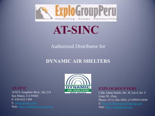 AT-SINC
                                 Authorized Distributor for

                             DYNAMIC AIR SHELTERS




AT-SINC                                                EXPLOGROUP PERU
1670 S. Amphlett Blvd., Ste 214                        Calle Adam Smith, Mz. H, Lte.4, Int. C
San Mateo, CA 94402                                    Lima 39 - Peru
P: 650-832-1309                                        Phone: (511) 266-3485; (51)99919-6050
E: info@at-sinc.com                                    E: Ricardo.Reano@explogroup.com
Web: http://airshelters.at-sinc.com                    Web: http://explogroup.com
 