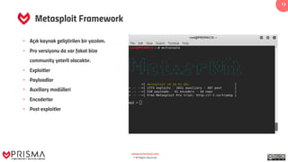 www.prismacsi.com
© All Rights Reserved.
12
Metasploit Framework
• Açık kaynak geliştirilen bir yazılım.
• Pro versiyonu da var fakat bize
community yeterli olacaktır.
• Exploitler
• Payloadlar
• Auxiliary modülleri
• Encoderlar
• Post exploitler
 