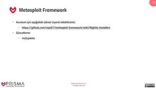www.prismacsi.com
© All Rights Reserved.
13
Metasploit Framework
• Kurulum için aşağıdaki adresi ziyaret edebilirsiniz:
• https://github.com/rapid7/metasploit-framework/wiki/Nightly-Installers
• Güncelleme:
• msfupdate
 