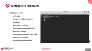 www.prismacsi.com
© All Rights Reserved.
16
Metasploit Framework
• Workspace kavramı
• workspace
komutu ile çalışma alanlarını
listeleyin.
• workspace -a prisma
prisma çalışma alanını yaratın.
• workspace prisma
prisma çalışma alanına geçiş yapın.
• workspace -d prisma
prisma çalışma alanını silin.
 