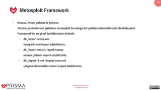 www.prismacsi.com
© All Rights Reserved.
18
Metasploit Framework
• Nessus, Nmap çıktıları ile çalışma
Tarama yazılımlarının çıktılarını metasploit ile entegre bir şekilde kullanabilirsiniz. Bu Metasploit
Framework’ün en güzel özelliklerinden birisidir.
• db_import nmap.xml
nmap çıktısını import edebilirsiniz.
• db_import nessus-report.nessus
nessus çıktısını import edebilirsiniz.
• db_export -f xml /tmp/prisma.xml
çalışma alanınızdaki verileri export edebilirsiniz.
 