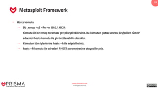 www.prismacsi.com
© All Rights Reserved.
22
Metasploit Framework
• Hosts komutu
• Db_nmap –sS –Pn –n 10.0.1.0/24
Komutu ile bir nmap taraması gerçekleştirebilirsiniz. Bu komutun çıktısı sonrası keşfedilen tüm IP
adresleri hosts komutu ile görüntülenebilir olacaktır.
• Komutun tüm işlevlerine hosts –h ile erişebilirsiniz.
• hosts –R komutu ile adresleri RHOST parametresine atayabilirsiniz.
 