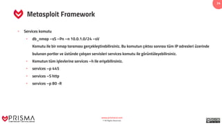 www.prismacsi.com
© All Rights Reserved.
24
Metasploit Framework
• Services komutu
• db_nmap –sS –Pn –n 10.0.1.0/24 –sV
Komutu ile bir nmap taraması gerçekleştirebilirsiniz. Bu komutun çıktısı sonrası tüm IP adresleri üzerinde
bulunan portlar ve üstünde çalışan servisleri services komutu ile görüntüleyebilirsiniz.
• Komutun tüm işlevlerine services –h ile erişebilirsiniz.
• services –p 445
• services –S http
• services –p 80 -R
 