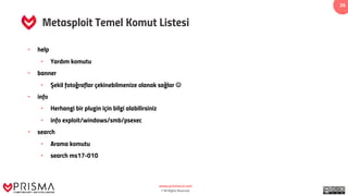 www.prismacsi.com
© All Rights Reserved.
26
Metasploit Temel Komut Listesi
• help
• Yardım komutu
• banner
• Şekil fotoğraflar çekinebilmenize olanak sağlar J
• info
• Herhangi bir plugin için bilgi alabilirsiniz
• info exploit/windows/smb/psexec
• search
• Arama komutu
• search ms17-010
 