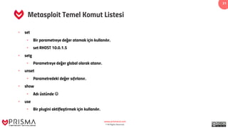 www.prismacsi.com
© All Rights Reserved.
31
Metasploit Temel Komut Listesi
• set
• Bir parametreye değer atamak için kullanılır.
• set RHOST 10.0.1.5
• setg
• Parametreye değer global olarak atanır.
• unset
• Parametredeki değer sıfırlanır.
• show
• Adı üstünde J
• use
• Bir plugini aktifleştirmek için kullanılır.
 
