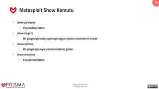 www.prismacsi.com
© All Rights Reserved.
33
Metasploit Show Komutu
• show payloads
• Payloadları listele
• show targets
• Bir plugin için atak yapmaya uygun işletim sistemlerini listele
• show options
• Bir plugin için ayar parametrelerini göster
• show encoders
• Encoderları listele
 