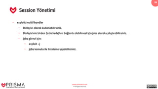 www.prismacsi.com
© All Rights Reserved.
38
Session Yönetimi
• exploit/multi/handler
• Dinleyici olarak kullanabilirsiniz.
• Dinleyicinin birden fazla hedeften bağlantı alabilmesi için jobs olarak çalıştırabilirsiniz.
• jobs görevi için:
• exploit –j
• jobs komutu ile listeleme yapabilirsiniz.
 