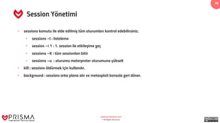 www.prismacsi.com
© All Rights Reserved.
39
Session Yönetimi
• sessions komutu ile elde edilmiş tüm oturumları kontrol edebilirsiniz.
• sessions –l : listeleme
• session –i 1 : 1. session ile etkileşime geç
• sessions –K : tüm sessionları bitir
• sessions –u : oturumu meterpreter oturumuna yükselt
• kill : sessionı öldürmek için kullanılır.
• background : sessionı arka plana alır ve metasploit konsola geri döner.
 