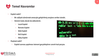 www.prismacsi.com
© All Rights Reserved.
4
Temel Kavramlar
• Exploit nedir?
• Bir zafiyeti sömürmek amacıyla geliştirilmiş araçlara verilen isimdir.
• Sömürü kodu olarak da adlandırılır.
• Local Exploit
• Remote Exploit
• Web Exploit
• DoS Exploit
• 0day Exploit
• Payload nedir?
• Exploit sonrası yapılması isteneni gerçekleştiren zararlı kod parçası
 