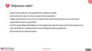 www.prismacsi.com
© All Rights Reserved.
41
Msfvenom nedir?
• Hedef sistemde doğrudan atak yapılabilecek bir zafiyet olmayabilir.
• Bu durumda farklı yollar ile sisteme sızmayı denemek gerekebilir.
• Örneğin yaratılacak bir zararlı exe nin bir şekilde sisteme yüklemesi başarılı olur ve bu zararlı dosya
çalıştırılabilirse sistem ele geçirilebilir.
• Veya file upload zafiyeti yakaladığınız bir web uygulamasına php ile yazılmış zararlı shell yüklemek ve bu
zararlı ile birlikte bir metasploit üzerine terminal bağlantısı almak isteyebilirsiniz.
• İşte burada devreye msfvenom giriyor!
 