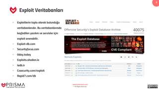 www.prismacsi.com
© All Rights Reserved.
5
Exploit Veritabanları
• Exploitlerin toplu olarak bulunduğu
veritabanlarıdır. Bu veritabanlarında
keşfedilen yazılım ve servisler için
exploit aranabilir.
• Exploit-db.com
• Securityfocus.com
• 0day.today
• Exploits.shodan.io
• Iedb.ir
• Cxsecurity.com/exploit
• Rapid7.com/db
 