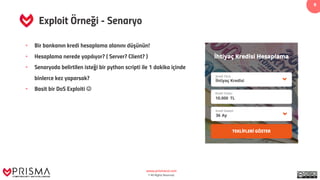 www.prismacsi.com
© All Rights Reserved.
9
Exploit Örneği - Senaryo
• Bir bankanın kredi hesaplama alanını düşünün!
• Hesaplama nerede yapılıyor? ( Server? Client? )
• Senaryoda belirtilen isteği bir python scripti ile 1 dakika içinde
binlerce kez yaparsak?
• Basit bir DoS Exploiti J
 