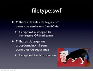 ﬁletype:swf
                      •       Milhares de telas de login com
                              usuário e senha em Client-Side
                            •     ﬁletype:swf inurl:login OR
                                  inurl:secure OR inurl:admin

                      •       Milhares de arquivos
                              crossdomain.xml sem
                              controles de segurança
                            •     ﬁletype:xml inurl:crossdomain



sexta-feira, 14 de maio de 2010
 