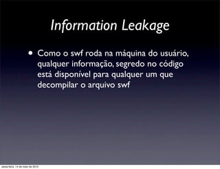 Information Leakage
                      • Como o swf roda na máquina do usuário,
                              qualquer informação, segredo no código
                              está disponível para qualquer um que
                              decompilar o arquivo swf




sexta-feira, 14 de maio de 2010
 