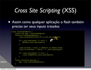 Cross Site Scripting (XSS)
               • Assim como qualquer aplicação o ﬂash também
                       precisa ter seus inputs tratados
                      class VulnerableMovie {
                          static var app : VulnerableMovie;
                          function VulnerableMovie() {
                              _root.createTextField("tf",0,100,100,640,480);

                                  if (_root.userinput1 != null) {
                                      getURL(_root.userinput1);
                                  }

                                  _root.tf.html = true; // default is safely false
                                  _root.tf.htmlText = "Hello " + _root.userinput2;

                                  if (_root.userinput3 != null ) {
                                      _root.loadMovie(_root.userinput3);
                                  }
                             }
                             static function main(mc) {
DEMO                             app = new VulnerableMovie();
                             }
                      }

sexta-feira, 14 de maio de 2010
 