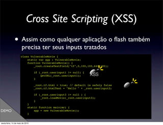 Cross Site Scripting (XSS)
               • Assim como qualquer aplicação o ﬂash também
                       precisa ter seus inputs tratados
                      class VulnerableMovie {
                          static var app : VulnerableMovie;
                          function VulnerableMovie() {
                              _root.createTextField("tf",0,100,100,640,480);

                                  if (_root.userinput1 != null) {
                                      getURL(_root.userinput1);     XSS
                                  }

                                  _root.tf.html = true; // default is safely false
                                  _root.tf.htmlText = "Hello " + _root.userinput2;

                                  if (_root.userinput3 != null ) {
                                      _root.loadMovie(_root.userinput3);
                                  }
                             }
                             static function main(mc) {
DEMO                             app = new VulnerableMovie();
                             }
                      }

sexta-feira, 14 de maio de 2010
 