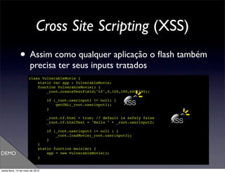 Cross Site Scripting (XSS)
               • Assim como qualquer aplicação o ﬂash também
                       precisa ter seus inputs tratados
                      class VulnerableMovie {
                          static var app : VulnerableMovie;
                          function VulnerableMovie() {
                              _root.createTextField("tf",0,100,100,640,480);

                                  if (_root.userinput1 != null) {
                                      getURL(_root.userinput1);     XSS
                                  }

                                  _root.tf.html = true; // default is safely false
                                  _root.tf.htmlText = "Hello " + _root.userinput2;   XSS
                                  if (_root.userinput3 != null ) {
                                      _root.loadMovie(_root.userinput3);
                                  }
                             }
                             static function main(mc) {
DEMO                             app = new VulnerableMovie();
                             }
                      }

sexta-feira, 14 de maio de 2010
 