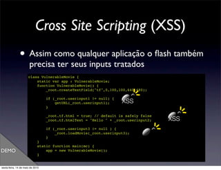 Cross Site Scripting (XSS)
               • Assim como qualquer aplicação o ﬂash também
                       precisa ter seus inputs tratados
                      class VulnerableMovie {
                          static var app : VulnerableMovie;
                          function VulnerableMovie() {
                              _root.createTextField("tf",0,100,100,640,480);

                                  if (_root.userinput1 != null) {
                                      getURL(_root.userinput1);     XSS
                                  }

                                  _root.tf.html = true; // default is safely false
                                  _root.tf.htmlText = "Hello " + _root.userinput2;   XSS
                                  if (_root.userinput3 != null ) {
                                      _root.loadMovie(_root.userinput3);
                                  }
                             }
                             static function main(mc) {
DEMO                             app = new VulnerableMovie();
                             }
                      }

sexta-feira, 14 de maio de 2010
 