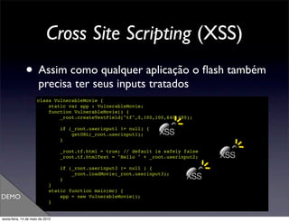 Cross Site Scripting (XSS)
               • Assim como qualquer aplicação o ﬂash também
                       precisa ter seus inputs tratados
                      class VulnerableMovie {
                          static var app : VulnerableMovie;
                          function VulnerableMovie() {
                              _root.createTextField("tf",0,100,100,640,480);

                                  if (_root.userinput1 != null) {
                                      getURL(_root.userinput1);     XSS
                                  }

                                  _root.tf.html = true; // default is safely false
                                  _root.tf.htmlText = "Hello " + _root.userinput2;   XSS
                                  if (_root.userinput3 != null ) {

                                  }
                                      _root.loadMovie(_root.userinput3);
                                                                              XSS
                             }
                             static function main(mc) {
DEMO                             app = new VulnerableMovie();
                             }
                      }

sexta-feira, 14 de maio de 2010
 