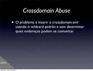 Crossdomain Abuse
                     • O problema é inserir o crossdomain.xml
                             usando o wildcard padrão e sem determinar
                             quais endereços podem se comunicar




DEMO


sexta-feira, 14 de maio de 2010
 