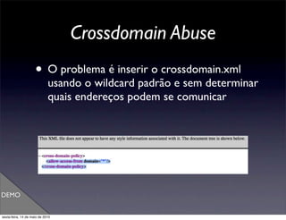 Crossdomain Abuse
                     • O problema é inserir o crossdomain.xml
                             usando o wildcard padrão e sem determinar
                             quais endereços podem se comunicar




DEMO


sexta-feira, 14 de maio de 2010
 