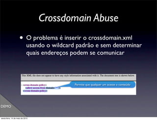 Crossdomain Abuse
                     • O problema é inserir o crossdomain.xml
                             usando o wildcard padrão e sem determinar
                             quais endereços podem se comunicar



                                              Permite que qualquer um acesse o conteúdo




DEMO


sexta-feira, 14 de maio de 2010
 