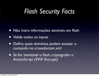 Flash Security Facts

               • Não insira informações sensiveis em ﬂash
               • Valide todos os inputs
               • Deﬁna quais domínios podem acessar o
                       conteúdo no crossdomain.xml
               • Se for inevitável o ﬂash, criptografar o
                       ActionScript (SWF Encrypt)


sexta-feira, 14 de maio de 2010
 