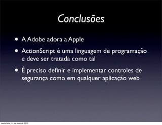 Conclusões
               • A Adobe adora a Apple
               • ActionScript é uma linguagem de programação
                       e deve ser tratada como tal
               • É preciso deﬁnir e implementar controles de
                       segurança como em qualquer aplicação web




sexta-feira, 14 de maio de 2010
 
