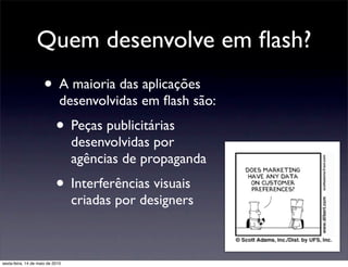 Quem desenvolve em ﬂash?
                      • A maioria das aplicações
                              desenvolvidas em ﬂash são:
                            • Peças publicitárias
                                  desenvolvidas por
                                  agências de propaganda
                            • Interferências visuais
                                  criadas por designers



sexta-feira, 14 de maio de 2010
 