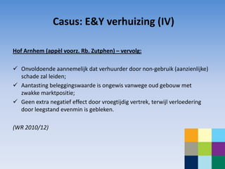 Casus: E&Y verhuizing (IV)

Hof Arnhem (appèl voorz. Rb. Zutphen) – vervolg:

 Onvoldoende aannemelijk dat verhuurder door non-gebruik (aanzienlijke)
  schade zal leiden;
 Aantasting beleggingswaarde is ongewis vanwege oud gebouw met
  zwakke marktpositie;
 Geen extra negatief effect door vroegtijdig vertrek, terwijl verloedering
  door leegstand evenmin is gebleken.

(WR 2010/12)
 