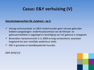 Casus: E&Y verhuizing (V)

Voorzieningenrechter Rb. Zutphen) – kg II:

 Alsnog verhuisverbod, nu E&Y/ onderhuurder geen nieuwe gebruiker
  hebben aangedragen: onderhoudscontract van de klimaat- en
  gebouwinstallatie is opgezegd en beveiliging van het gebouw is stopgezet;
 Bovendien: kantorenmarkt is in 2009 ernstig verslechterd, waardoor
  leegstand tot zeer moeilijke wederhuur leidt;
 E&Y is grootste en beeldbepalende huurder.

(WR 2010/13)
 