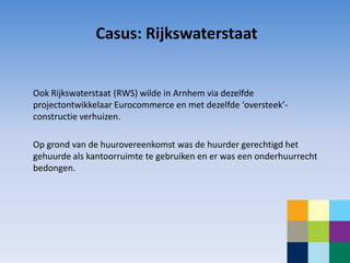 Casus: Rijkswaterstaat


Ook Rijkswaterstaat (RWS) wilde in Arnhem via dezelfde
projectontwikkelaar Eurocommerce en met dezelfde ‘oversteek’-
constructie verhuizen.

Op grond van de huurovereenkomst was de huurder gerechtigd het
gehuurde als kantoorruimte te gebruiken en er was een onderhuurrecht
bedongen.
 
