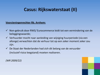 Casus: Rijkswaterstaat (II)

Voorzieningenrechter Rb. Arnhem:

 Non-gebruik door RWS/ Eurocommerce leidt tot een vermindering van de
  beleggingswaarde;
 Verhuurder mocht naar aanleiding van wijziging huurperiode (via een
  allonge) verwachten dat de verhuur tot op een zeker moment zeker zou
  zijn.
 De Staat der Nederlanden had zich dit belang van de veruurder
  (inclusief risico leegstand) moeten realiseren.

(WR 2009/22)
 