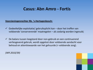 Casus: Abn Amro - Fortis

Voorzieningenrechter Rb. ‘s-Hertogenbosch:

 Gedeeltelijke exploitatie/ gebruiksplicht kan – door het treffen van
  voldoende ‘conserverende’ maatregelen – als zodanig worden ingevuld;

 De balans tussen leegstand door non-gebruik en een continuerend
  verliesgevend gebruik, wordt opgelost door voldoende aandacht voor
  behoud en attentiewaarde van het gehuurde (= voldoende zorg).

(WR 2010/39)
 