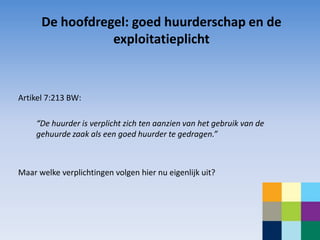 De hoofdregel: goed huurderschap en de
                 exploitatieplicht



Artikel 7:213 BW:

     “De huurder is verplicht zich ten aanzien van het gebruik van de
     gehuurde zaak als een goed huurder te gedragen.”



Maar welke verplichtingen volgen hier nu eigenlijk uit?
 