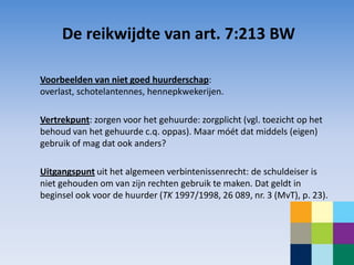 De reikwijdte van art. 7:213 BW

Voorbeelden van niet goed huurderschap:
overlast, schotelantennes, hennepkwekerijen.

Vertrekpunt: zorgen voor het gehuurde: zorgplicht (vgl. toezicht op het
behoud van het gehuurde c.q. oppas). Maar móét dat middels (eigen)
gebruik of mag dat ook anders?

Uitgangspunt uit het algemeen verbintenissenrecht: de schuldeiser is
niet gehouden om van zijn rechten gebruik te maken. Dat geldt in
beginsel ook voor de huurder (TK 1997/1998, 26 089, nr. 3 (MvT), p. 23).
 