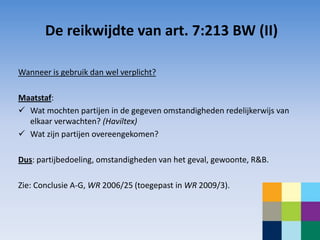 De reikwijdte van art. 7:213 BW (II)

Wanneer is gebruik dan wel verplicht?

Maatstaf:
 Wat mochten partijen in de gegeven omstandigheden redelijkerwijs van
  elkaar verwachten? (Haviltex)
 Wat zijn partijen overeengekomen?

Dus: partijbedoeling, omstandigheden van het geval, gewoonte, R&B.

Zie: Conclusie A-G, WR 2006/25 (toegepast in WR 2009/3).
 