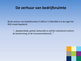 De verhuur van bedrijfsruimte


Bij de verhuur van bedrijfsruimte (7:290 en 7:230a BW) is in de regel het
ROZ-model bepalend:

     “… daadwerkelijk, geheel, behoorlijk en zelf [én uitsluitend conform
     de bestemming uit de huurovereenkomst]…”
 