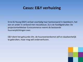 Casus: E&Y verhuizing


Ernst & Young (E&Y) verlaat voortijdig haar kantoorpand in Apeldoorn, het
een en ander in verband met nieuwbouw. Zij is de hoofdgebruiker. De
projectontwikkelaar Eurocommerce neemt de bestaande
huurverplichtingen over.

E&Y dient het gehuurde cfm. de huurovereenkomst zelf en daadwerkelijk
te gebruiken, maar mag wél onderverhuren.
 