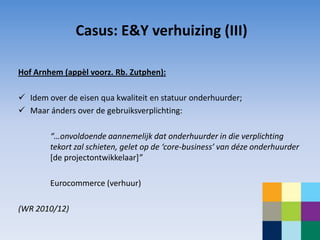Casus: E&Y verhuizing (III)

Hof Arnhem (appèl voorz. Rb. Zutphen):

 Idem over de eisen qua kwaliteit en statuur onderhuurder;
 Maar ánders over de gebruiksverplichting:

        “…onvoldoende aannemelijk dat onderhuurder in die verplichting
        tekort zal schieten, gelet op de ‘core-business’ van déze onderhuurder
        [de projectontwikkelaar]”

        Eurocommerce (verhuur)

(WR 2010/12)
 