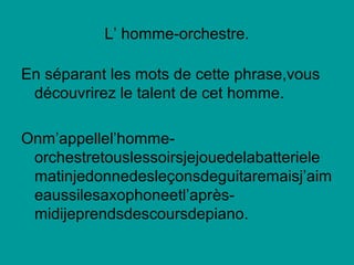 L’ homme-orchestre.
En séparant les mots de cette phrase,vous
découvrirez le talent de cet homme.
Onm’appellel’homme-
orchestretouslessoirsjejouedelabatteriele
matinjedonnedesleçonsdeguitaremaisj’aim
eaussilesaxophoneetl’après-
midijeprendsdescoursdepiano.
 